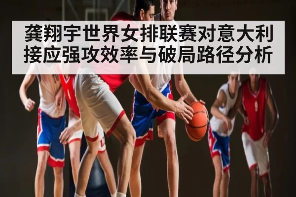龚翔宇世界女排联赛对意大利接应强攻效率与破局路径分析
